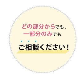 どの部分からでも、 一部分のみでも ご相談ください！  